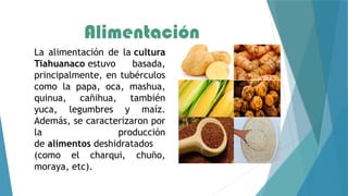 Alimentación
La alimentación de la cultura
Tiahuanaco estuvo basada,
principalmente, en tubérculos
como la papa, oca, mashua,
quinua, cañihua, también
yuca, legumbres y maíz.
Además, se caracterizaron por
la producción
de alimentos deshidratados
(como el charqui, chuño,
moraya, etc).
 
