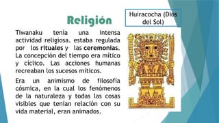 Religión
Tiwanaku tenía una intensa
actividad religiosa. estaba regulada
por los rituales y las ceremonias.
La concepción del tiempo era mítico
y cíclico. Las acciones humanas
recreaban los sucesos míticos.
Era un animismo de filosofía
cósmica, en la cual los fenómenos
de la naturaleza y todas las cosas
visibles que tenían relación con su
vida material, eran animados.
Huiracocha (Dios
del Sol)
 