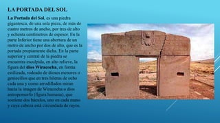 LA PORTADA DEL SOL
La Portada del Sol, es una piedra
gigantesca, de una sola pieza, de más de
cuatro metros de ancho, por tres de alto
y ochenta centímetros de espesor. En la
parte Inferior tiene una abertura de un
metro de ancho por dos de alto, que es la
portada propiamente dicha. En la parte
superior y central de la piedra se
encuentra esculpida, en alto relieve, la
figura del dios Wiracocha, en forma
estilizada, rodeado de dioses menores o
geniecillos que en tres hileras de ocho
cada una y como arrodillados miran
hacia la imagen de Wiracocha o dios
antropomorfo (figura humana), que
sostiene dos báculos, uno en cada mano
y cuya cabeza está circundada de rayos.
 