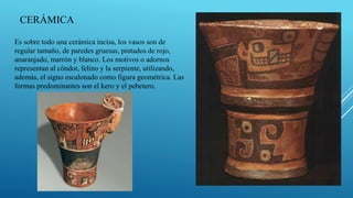 Es sobre todo una cerámica incisa, los vasos son de
regular tamaño, de paredes gruesas, pintados de rojo,
anaranjado, marrón y blanco. Los motivos o adornos
representan al cóndor, felino y la serpiente, utilizando,
además, el signo escalonado como figura geométrica. Las
formas predominantes son el kero y el pebetero.
CERÁMICA
 