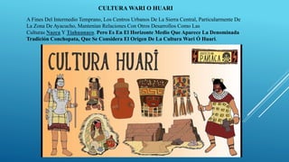 CULTURA WARI O HUARI
A Fines Del Intermedio Temprano, Los Centros Urbanos De La Sierra Central, Particularmente De
La Zona De Ayacucho, Mantenían Relaciones Con Otros Desarrollos Como Las
Culturas Nazca Y Tiahuanaco. Pero Es En El Horizonte Medio Que Aparece La Denominada
Tradición Conchopata, Que Se Considera El Origen De La Cultura Wari Ó Huari.
 