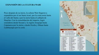 EXPANSIÓN DE LA CULTURA WARI
Poco después de su inicio, la cultura Wari llegaron a
expandirse por el sur hasta Acarí, por la costa norte hasta
el valle del Santa y por la sierra hasta el callejón de
Huaylas. Con la consolidación del imperio, logró
extenderse desde Sicuani y la región Arequipa hasta
Cajamarca por la sierra y desde Ocoña y Sihuas hasta
Lambayeque por la costa.
 