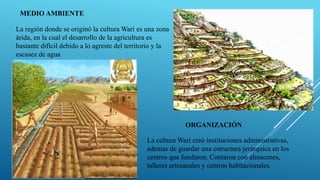 MEDIO AMBIENTE
La región donde se originó la cultura Wari es una zona
árida, en la cual el desarrollo de la agricultura es
bastante difícil debido a lo agreste del territorio y la
escasez de agua
ORGANIZACIÓN
La cultura Wari creó instituciones administrativas,
ademas de guardar una estructura jerárquica en los
centros que fundaron. Contaron con almacenes,
talleres artesanales y centros habitacionales.
 