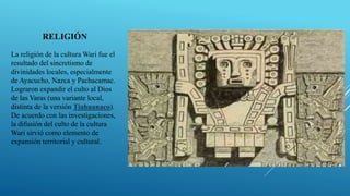 RELIGIÓN
La religión de la cultura Wari fue el
resultado del sincretismo de
divinidades locales, especialmente
de Ayacucho, Nazca y Pachacamac.
Lograron expandir el culto al Dios
de las Varas (una variante local,
distinta de la versión Tiahuanaco).
De acuerdo con las investigaciones,
la difusión del culto de la cultura
Wari sirvió como elemento de
expansión territorial y cultural.
 