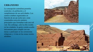 URBANISMO
La concepción centralista permitía
controlar a la población y el
cumplimiento de sus actividades. Los
centros estaban organizados en
función de un eje norte-sur y eran
construidos cerca de caminos
principales que formaban toda una red
vial. Sin embargo, solo la elite residía
en las ciudades; la gente común acudía
únicamente para cumplir con sus
tareas o participar en las ceremonias
religiosas y vivían en las zonas rurales
aledañas.
 