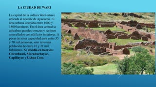 LA CIUDAD DE WARI
La capital de la cultura Wari estuvo
ubicada al noreste de Ayacucho. El
área urbana ocupaba entre 1000 y
1500 hectáreas. En el área central se
ubicaban grandes terrazas y recintos
amurallados con edificios interiores. A
pesar de tener capacidad para entre 35
y 70 mil personas, solo tuvo una
población de entre 10 y 21 mil
habitantes. Se dividió en barrios:
Checohuasi, Moraduchayoc,
Capillayoc y Ushpa Coto.
 