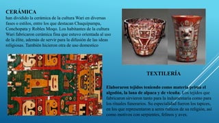 CERÁMICA
han dividido la cerámica de la cultura Wari en diversas
fases o estilos, entre los que destacan Chaquipampa,
Conchopata y Robles Moqo. Los habitantes de la cultura
Wari fabricaron cerámica fina que estuvo orientada al uso
de la élite, además de servir para la difusión de las ideas
religiosas. También hicieron otra de uso domestico
TEXTILERÍA
Elaboraron tejidos teniendo como materia prima el
algodón, la lana de alpaca y de vicuña. Los tejidos que
fabricaron sirvieron tanto para la indumentaria como para
los rituales funerarios. Su especialidad fueron los tapices,
en los que representaron a seres míticos de su religión, así
como motivos con serpientes, felinos y aves.
 