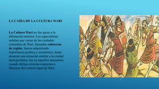 LA CAÍDA DE LA CULTURA WARI
La Cultura Wari no fue ajeno a la
afirmación anterior. Los especialistas
señalan que varias de las ciudades
coloniales de Wari, llamadas cabeceras
de región, fueron adquiriendo
importancia política y económica, hasta
alcanzar una situación similar a la ciudad
metropolitana; fue en aquellos momentos
cuando dichas colonias empiezan a
liberarse del control imperial Wari.
 