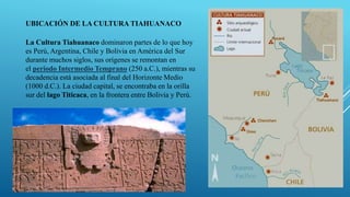 UBICACIÓN DE LA CULTURA TIAHUANACO
La Cultura Tiahuanaco dominaron partes de lo que hoy
es Perú, Argentina, Chile y Bolivia en América del Sur
durante muchos siglos, sus orígenes se remontan en
el periodo Intermedio Temprano (250 a.C.), mientras su
decadencia está asociada al final del Horizonte Medio
(1000 d.C.). La ciudad capital, se encontraba en la orilla
sur del lago Titicaca, en la frontera entre Bolivia y Perú.
 