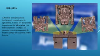 Adoraban a muchos dioses
(politeístas), centrados en la
agricultura. Uno de los dioses más
importantes fue Viracocha. Los
mitos dicen que él creó a las
personas con un gran pedazo de
roca los dibujó en secciones sobre
la roca.
RELIGIÓN
 