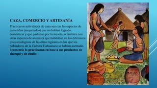 CAZA, COMERCIO Y ARTESANÍA
Practicaron actividades de caza sea con las especies de
camélidos (auquénidos) que no habían logrado
domesticar y que pastaban por la meseta, o también con
otras especies de animales que habitaban en los diferentes
pisos ecológicos de las otras regiones en los que los
pobladores de la Cultura Tiahuanaco se habían asentado.
l comercio lo practicaron en base a sus productos de
charqui y de chuño
 
