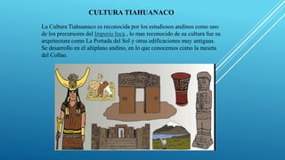 CULTURA TIAHUANACO
La Cultura Tiahuanaco es reconocida por los estudiosos andinos como uno
de los precursores del Imperio Inca , lo mas reconocido de su cultura fue su
arquitectura como La Portada del Sol y otras edificaciones muy antiguas.
Se desarrollo en el altiplano andino, en lo que conocemos como la meseta
del Collao.
 