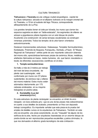 CULTURA TIAHUNACO
Tiahuanaco o Tiwanaku es una antigua ciudad arqueológica , capital de
la cultura tiahuanaco ubicada en el altiplano boliviano en la margen oriental del
río Tiwanaku, a 15 km al sudeste del lago Titicaca, correspondiente
alDepartamento de La Paz.
Los grandes templos tienen el cielo por bóveda, los muros que cierran los
espacios sagrados se alzan en "tabla-estacado", los segmentos de sillares se
adosan a gigantescos pilares logrados con un solo bloque de piedra.
Acudiendo a la construcción de varias terrazas escalonadas se construyen
inmensas pirámides. Todos los templos de la urbe fueron orientados
astronómicamente.
Destacan impresionantes estructuras: Kalasasaya, Templete Semisubterráneo,
Kantatayita, Pirámide de Akapana, Pumapunku, Kerikala, y Putuni. El "Museo
Regional de Tiahuanaco" exhibe parte de una importante colección obtenida
del mismo sitio, apreciándose hermosas piezas de cerámica, líticas, metálicas,
artefactos fabricados en hueso, restos humanos, etc. que fueron rescatados a
través de diferentes excavaciones científicas en el área.
1. Templo semisubterráneo
Se halla a más de 2 metros por debajo
del nivel del área circundante, de
planta casi cuadrangular, está
conformada por muros con 57 pilares
sustentantes de arenisca roja y sillares
del mismo material. Estos muros están
adornados interiormente por 175
cabezas enclavadas, en su mayoría
trabajadas en piedra caliza.
2. Kantatallita (Luz del
amanecer)[editar]
En esta estructura de planta rectangular se encuentra un dintel de arco
rebajado –en dura andesita gris– que es una de las piezas más extraordinarias
en cuanto a sus detalles de acabado, presentando un friso con depurado
trabajo iconográfico. Es importante señalar que esta pieza es la prueba del
empleo de detalles curvos en la arquitectura de Tiahuanaco. También en este
sitio se encuentra una pieza sorprendente, es una "maqueta" de alguno de los
edificios de la urbe, hecha por arquitectos tiwanakotas en un enorme bloque de
piedra donde se ven reproducidas pequeñas escalerillas y patios diminutos, lo
que nos demuestra el altísimo grado tecnológico de esta civilización .
 