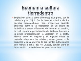 • Empleaban el maíz como alimento; este grano, con la
calabaza y el fríjol, fue la base económica de los
pueblos precolombinos. Una producción agrícola
eficiente permitió la dedicación de un grupo de
individuos a tareas diferentes de sembrar y cosechar,
lo cual trajo la especialización del trabajo. La caza y
la pesca proporcionaban la variación en la dieta.
Plantas como el maguey y el algodón daban la
materia prima para los tejidos, y estos, junto con la
cerámica y la sal obtenía de las fuentes subterráneas
que manan a orilla del río Ullucos, servían para el
intercambio comercial con los pueblos vecinos.
 