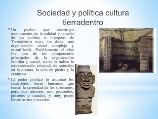 • Un pueblo que construyó
monumentos de la calidad y tamaño
de las tumbas e hipogeos de
Tierradentro tuvo, sin duda, una
organización social compleja y
estratificada. Posiblemente el clan
fue uno de los componentes
principales de la organización
familiar y social, como lo indica la
representación reiterada de animales
en la pintura, la talla de piedra y la
cerámica.
• El poder político lo asumían los
sacerdotes. Seres humanos que
tienen la serenidad de los soberanos,
pero sus adornos son pectorales,
pulseras y tocados, y muy pocos
llevan armas o escudos.
 