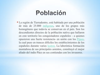• La región de Tierradentro, está habitada por una población
de más de 25.000 indígenas, uno de los grupos más
homogéneos que todavía se conservan en el país. Son los
descendientes directos de la población nativa que hallaron
en este territorio los conquistadores españoles - a quienes
opusieron una fuerte resistencia- en unión con los Pijaos,
la cual puso en trances difíciles los establecimientos de los
españoles durante varios lustros. La laberíntica formación
montañosa de sus principales asientos, constituyó el mejor
aliado del indio Páez en sus contiendas con los invasores.
 