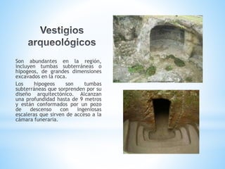Son abundantes en la región,
incluyen tumbas subterráneas o
hipogeos, de grandes dimensiones
excavados en la roca.
Los hipogeos son tumbas
subterráneas que sorprenden por su
diseño arquitectónico. Alcanzan
una profundidad hasta de 9 metros
y están conformados por un pozo
de descenso con ingeniosas
escaleras que sirven de acceso a la
cámara funeraria.
 