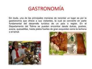 GASTRONOMÍA
Sin duda, una de las principales maneras de recordar un lugar es por la
gastronomía que ofrece a sus visitantes, la cual se convierte en parte
fundamental del desarrollo turístico de un país o región. En el
Departamento del Tolima se pueden encontrar desde dulces, postres,
avena, quesadillas, hasta platos fuertes de gran exquisitez como la lechona
o el tamal.
 