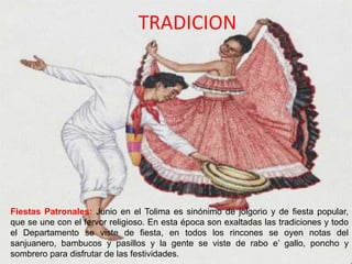 TRADICION
Fiestas Patronales: Junio en el Tolima es sinónimo de jolgorio y de fiesta popular,
que se une con el fervor religioso. En esta época son exaltadas las tradiciones y todo
el Departamento se viste de fiesta, en todos los rincones se oyen notas del
sanjuanero, bambucos y pasillos y la gente se viste de rabo e’ gallo, poncho y
sombrero para disfrutar de las festividades.
 