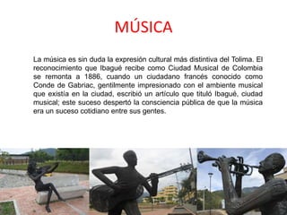 MÚSICA
La música es sin duda la expresión cultural más distintiva del Tolima. El
reconocimiento que Ibagué recibe como Ciudad Musical de Colombia
se remonta a 1886, cuando un ciudadano francés conocido como
Conde de Gabriac, gentilmente impresionado con el ambiente musical
que existía en la ciudad, escribió un artículo que tituló Ibagué, ciudad
musical; este suceso despertó la consciencia pública de que la música
era un suceso cotidiano entre sus gentes.
 