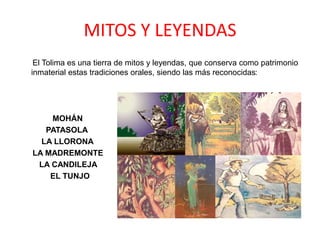 MITOS Y LEYENDAS
El Tolima es una tierra de mitos y leyendas, que conserva como patrimonio
inmaterial estas tradiciones orales, siendo las más reconocidas:
MOHÁN
PATASOLA
LA LLORONA
LA MADREMONTE
LA CANDILEJA
EL TUNJO
 