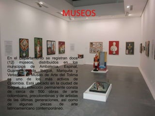 MUSEOS
En el Departamento se registran doce
(12) museos, distribuidos en los
municipios de Ambalema, Espinal,
Guamo, Honda, Ibagué, Mariquita y
Venadillo. El Museo de Arte del Tolima
es uno de los más activos de
Colombia. Está ubicado en la ciudad de
Ibagué; su colección permanente consta
de cerca de 500 obras de arte
colombiano, precolombinas y de artistas
de las últimas generaciones, así como
de algunas piezas de arte
latinoamericano contemporáneo.
 