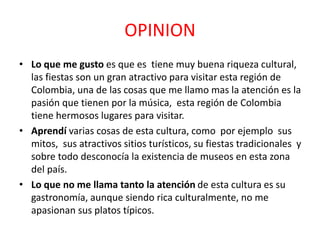 OPINION
• Lo que me gusto es que es tiene muy buena riqueza cultural,
las fiestas son un gran atractivo para visitar esta región de
Colombia, una de las cosas que me llamo mas la atención es la
pasión que tienen por la música, esta región de Colombia
tiene hermosos lugares para visitar.
• Aprendí varias cosas de esta cultura, como por ejemplo sus
mitos, sus atractivos sitios turísticos, su fiestas tradicionales y
sobre todo desconocía la existencia de museos en esta zona
del país.
• Lo que no me llama tanto la atención de esta cultura es su
gastronomía, aunque siendo rica culturalmente, no me
apasionan sus platos típicos.
 