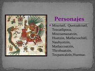 Mixcòatl,  Quetzalcòatl, Tezcatlipoca, Mixcoamazatzin, Huetzin, Matlacxochitl, Nauhyotzin, Matlaccoatzin, Tlicohuatzin, Tecpancalzin,Huemac.  Personajes 