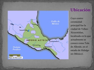 Cuyo centro ceremonial principal fue la ciudad de Tollan-Xicocotitlan, localizada en lo que actualmente se conoce como Tula de Allende, en el estado de Hidalgo en (México). Ubicación  