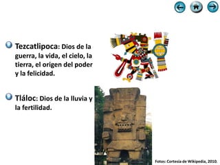 Tezcatlipoca: Dios de la
guerra, la vida, el cielo, la
tierra, el origen del poder
y la felicidad.


Tláloc: Dios de la lluvia y
la fertilidad.




                                Fotos: Cortesía de Wikipedia, 2010.
 