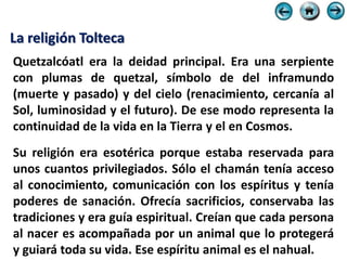 La religión Tolteca
Quetzalcóatl era la deidad principal. Era una serpiente
con plumas de quetzal, símbolo de del inframundo
(muerte y pasado) y del cielo (renacimiento, cercanía al
Sol, luminosidad y el futuro). De ese modo representa la
continuidad de la vida en la Tierra y el en Cosmos.
Su religión era esotérica porque estaba reservada para
unos cuantos privilegiados. Sólo el chamán tenía acceso
al conocimiento, comunicación con los espíritus y tenía
poderes de sanación. Ofrecía sacrificios, conservaba las
tradiciones y era guía espiritual. Creían que cada persona
al nacer es acompañada por un animal que lo protegerá
y guiará toda su vida. Ese espíritu animal es el nahual.
 