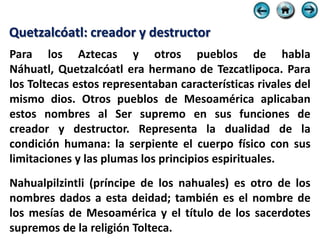 Quetzalcóatl: creador y destructor
Para los Aztecas y otros pueblos de habla
Náhuatl, Quetzalcóatl era hermano de Tezcatlipoca. Para
los Toltecas estos representaban características rivales del
mismo dios. Otros pueblos de Mesoamérica aplicaban
estos nombres al Ser supremo en sus funciones de
creador y destructor. Representa la dualidad de la
condición humana: la serpiente el cuerpo físico con sus
limitaciones y las plumas los principios espirituales.
Nahualpilzintli (príncipe de los nahuales) es otro de los
nombres dados a esta deidad; también es el nombre de
los mesías de Mesoamérica y el título de los sacerdotes
supremos de la religión Tolteca.
 