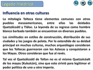 Influencia en otras culturas
La mitología Tolteca tiene elementos comunes con otros
pueblos mesoamericanos, entre ellas las deidades
Quetzálcoátl y Tláloc. La leyenda de su regreso como hombre
blanco barbado también se encuentran en diversos pueblos.
Las similitudes en estilos de construcción, distribución de sus
ciudades y los juegos de pelota. Por lo extendido de su deidad
principal en muchas culturas, muchos arqueólogos consideran
que los Toltecas guerrearon con los Aztecas y conquistaron a
los Mayas. Otros consideran que fue al revés.
Tal vez el Quetzálcoátl de Tollan no es el mismo Quetzalcóalt
de los mayas (Kukulcán), sino que esto sirivió para legitimar el
poder político de uno u otro imperio.
 