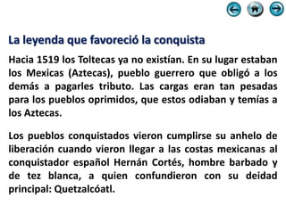 La leyenda que favoreció la conquista
Hacia 1519 los Toltecas ya no existían. En su lugar estaban
los Mexicas (Aztecas), pueblo guerrero que obligó a los
demás a pagarles tributo. Las cargas eran tan pesadas
para los pueblos oprimidos, que estos odiaban y temías a
los Aztecas.

Los pueblos conquistados vieron cumplirse su anhelo de
liberación cuando vieron llegar a las costas mexicanas al
conquistador español Hernán Cortés, hombre barbado y
de tez blanca, a quien confundieron con su deidad
principal: Quetzalcóatl.
 