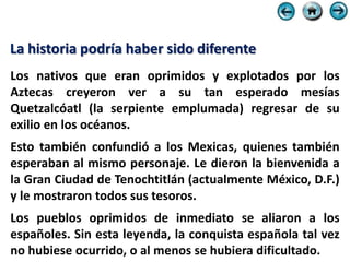 La historia podría haber sido diferente
Los nativos que eran oprimidos y explotados por los
Aztecas creyeron ver a su tan esperado mesías
Quetzalcóatl (la serpiente emplumada) regresar de su
exilio en los océanos.
Esto también confundió a los Mexicas, quienes también
esperaban al mismo personaje. Le dieron la bienvenida a
la Gran Ciudad de Tenochtitlán (actualmente México, D.F.)
y le mostraron todos sus tesoros.
Los pueblos oprimidos de inmediato se aliaron a los
españoles. Sin esta leyenda, la conquista española tal vez
no hubiese ocurrido, o al menos se hubiera dificultado.
 