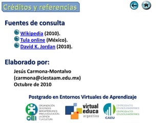 Fuentes de consulta
    Wikipedia (2010).
    Tula online (México).
    David K. Jordan (2010).

Elaborado por:
  Jesús Carmona-Montalvo
  (carmona@ciestaam.edu.mx)
  Octubre de 2010

       Postgrado en Entornos Virtuales de Aprendizaje
 