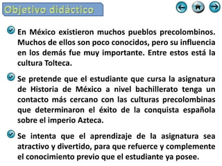 En México existieron muchos pueblos precolombinos.
Muchos de ellos son poco conocidos, pero su influencia
en los demás fue muy importante. Entre estos está la
cultura Tolteca.
Se pretende que el estudiante que cursa la asignatura
de Historia de México a nivel bachillerato tenga un
contacto más cercano con las culturas precolombinas
que determinaron el éxito de la conquista española
sobre el imperio Azteca.
Se intenta que el aprendizaje de la asignatura sea
atractivo y divertido, para que refuerce y complemente
el conocimiento previo que el estudiante ya posee.
 