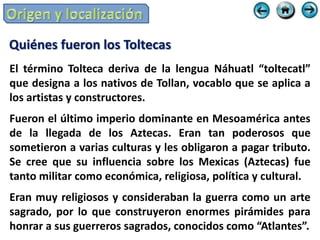 Quiénes fueron los Toltecas
El término Tolteca deriva de la lengua Náhuatl “toltecatl”
que designa a los nativos de Tollan, vocablo que se aplica a
los artistas y constructores.
Fueron el último imperio dominante en Mesoamérica antes
de la llegada de los Aztecas. Eran tan poderosos que
sometieron a varias culturas y les obligaron a pagar tributo.
Se cree que su influencia sobre los Mexicas (Aztecas) fue
tanto militar como económica, religiosa, política y cultural.
Eran muy religiosos y consideraban la guerra como un arte
sagrado, por lo que construyeron enormes pirámides para
honrar a sus guerreros sagrados, conocidos como “Atlantes”.
 