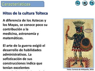 Hitos de la cultura Tolteca
A diferencia de los Aztecas y
los Mayas, se conoce poco su
contribución a la
medicina, astronomía y
matemáticas.

El arte de la guerra exigió el
desarrollo de habilidades
administrativas. La
sofisticación de sus
construcciones indica que
tenían excelentes                Fotos: Cortesía de Wikipedia, 2010.
 