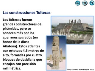 Las construcciones Toltecas
Los Toltecas fueron
grandes constructores de
pirámides, pero se
conocen más por los
guerreros sagrados (en
honor de la diosa
Atlatona). Estos atlantes
son estatuas 4.6 metros de
alto, formadas por cuatro
bloques de obsidiana que
encajan con precisión
milimétrica.                  Fotos: Cortesía de Wikipedia, 2010.
 