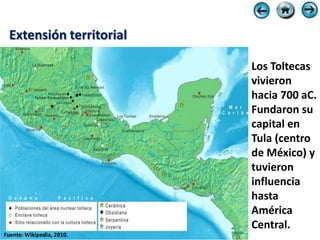 Extensión territorial

                           Los Toltecas
                           vivieron
                           hacia 700 aC.
                           Fundaron su
                           capital en
                           Tula (centro
                           de México) y
                           tuvieron
                           influencia
                           hasta
                           América
                           Central.
Fuente: Wikipedia, 2010.
 