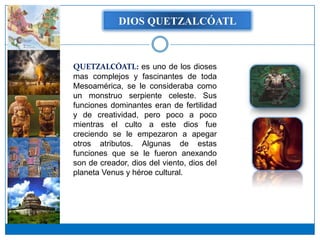 DIOS QUETZALCÓATL



QUETZALCÓATL: es uno de los dioses
mas complejos y fascinantes de toda
Mesoamérica, se le consideraba como
un monstruo serpiente celeste. Sus
funciones dominantes eran de fertilidad
y de creatividad, pero poco a poco
mientras el culto a este dios fue
creciendo se le empezaron a apegar
otros atributos. Algunas de estas
funciones que se le fueron anexando
son de creador, dios del viento, dios del
planeta Venus y héroe cultural.
 