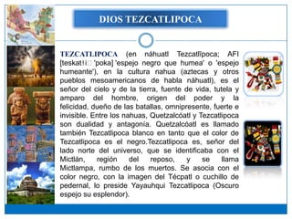 DIOS TEZCATLIPOCA


TEZCATLIPOCA (en náhuatl Tezcatlīpoca; AFI
[teskatɬiː'poka] 'espejo negro que humea' o 'espejo
humeante'), en la cultura nahua (aztecas y otros
pueblos mesoamericanos de habla náhuatl), es el
señor del cielo y de la tierra, fuente de vida, tutela y
amparo del hombre, origen del poder y la
felicidad, dueño de las batallas, omnipresente, fuerte e
invisible. Entre los nahuas, Quetzalcóatl y Tezcatlipoca
son dualidad y antagonía. Quetzalcóatl es llamado
también Tezcatlipoca blanco en tanto que el color de
Tezcatlipoca es el negro.Tezcatlipoca es, señor del
lado norte del universo, que se identificaba con el
Mictlán,    región     del   reposo,    y    se    llama
Mictlampa, rumbo de los muertos. Se asocia con el
color negro, con la imagen del Técpatl o cuchillo de
pedernal, lo preside Yayauhqui Tezcatlipoca (Oscuro
espejo su esplendor).
 