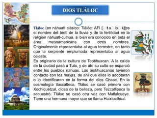 DIOS TLÁLOC


Tláloc (en náhuatl clásico: Tlālōc; AFI [ːt aːloːk])es
                                            ɬ
el nombre del téotl de la lluvia y de la fertilidad en la
religión náhuatl-culhua, si bien era conocido en toda el
área      mesoamericana        con    otros     nombres.
Originalmente representaba al agua terrestre, en tanto
que la serpiente emplumada representaba al agua
celeste.
Es originario de la cultura de Teotihuacan. A la caída
de la ciudad pasó a Tula, y de ahí su culto se esparció
entre los pueblos nahuas. Los teotihuacanos tuvieron
contacto con los mayas, de ahí que ellos lo adoptaran
o lo identificaran en la forma del dios Chaac. En la
cosmología tlaxcalteca, Tláloc se casó primero con
Xochiquétzal, diosa de la belleza, pero Tezcatlipoca la
secuestró. Tláloc se casó otra vez con Matlalcueye.
Tiene una hermana mayor que se llama Huixtocíhuat
 