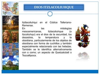 Itztlacoliuhqui en el Códice Telleriano-
Remense.
En                 las               mitologías
mesoamericanas,          Itzlacoliuhque      (o
Itzcoliuhqui) era el dios de la oscuridad, los
desastres,      la     temperatura      y     la
obsidiana, particularmente de los objetos de
obsidiana con forma de cuchillos y también
especialmente relacionado con las heladas.
También se le identifica alternativamente
con o como; un aspecto de Quetzalcóatl o
Tezcatlipoca.
 