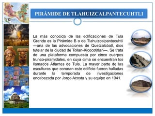 PIRÁMIDE DETLAHUIZCALPANTECUHTLI
    PIRÁMIDE DE TLAHUIZCALPANTECUHTLI




La más conocida de las edificaciones de Tula
Grande es la Pirámide B o de Tlahuizcalpantecuhtli
—una de las advocaciones de Quetzalcóatl, dios
tutelar de la ciudad de Tollan-Xicocotitlan—. Se trata
de una plataforma compuesta por cinco cuerpos
trunco-piramidales, en cuya cima se encuentran los
llamados Atlantes de Tula. La mayor parte de las
esculturas que coronan este edificio fueron halladas
durante      la   temporada     de    investigaciones
encabezada por Jorge Acosta y su equipo en 1941.
 