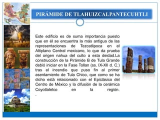 PIRÁMIDE DETLAHUIZCALPANTECUHTLI
   PIRÁMIDE DE TLAHUIZCALPANTECUHTLI




Este edificio es de suma importancia puesto
que en él se encuentra la más antigua de las
representaciones de Tezcatlipoca en el
Altiplano Central mexicano, lo que da prueba
del origen nahua del culto a esta deidad.La
construcción de la Pirámide B de Tula Grande
debió iniciar en la Fase Tollan (ss. IX-XII d. C.)
tras el incendio que puso fin al primer
asentamiento de Tula Chico, que como se ha
dicho está relacionado con el Epiclásico del
Centro de México y la difusión de la cerámica
Coyotlatelco         en         la        región.
.
 