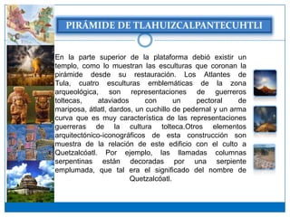 En la parte superior de la plataforma debió existir un
templo, como lo muestran las esculturas que coronan la
pirámide desde su restauración. Los Atlantes de
Tula, cuatro esculturas emblemáticas de la zona
arqueológica, son representaciones de guerreros
toltecas,    ataviados       con      un    pectoral     de
mariposa, átlatl, dardos, un cuchillo de pedernal y un arma
curva que es muy característica de las representaciones
guerreras de la cultura tolteca.Otros elementos
arquitectónico-iconográficos de esta construcción son
muestra de la relación de este edificio con el culto a
Quetzalcóatl. Por ejemplo, las llamadas columnas
serpentinas están decoradas por una serpiente
emplumada, que tal era el significado del nombre de
                        Quetzalcóatl.
 
