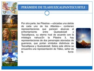 Por otra parte, las Pilastras —ubicadas una detrás
de cada uno de los Atlantes— contienen
representaciones que parecen alusivas al
enfrentamiento        entre     Quetzalcóatl      y
Tezcatlipoca, su eterno rival de acuerdo con la
mitología    nahua.En la Pilastra 3, hay
representaciones de dos personajes ataviados de
guerreros, que portan símbolos distintivos de
Tezcatlipoca y Quetzalcóatl. Sobre este último se
encuentra una representación de Tláloc, señor de
la                                           lluvia.
 