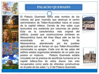 El Palacio Quemado toma este nombre de los
indicios del gran incendio que destruyó el centro
administrativo de Tollan-Xicocotitlan hacia el ocaso
de la capital tolteca. Consta de tres salas cuya
techumbre era sostenida por columnas de piedra.
Esta es la característica más original del
edificio, puesto que construcciones similares en
Mesoamérica fuera del Área Maya sólo se las ha
encontrado          en         el       Norte       de
Mesoamérica, abandonado por los pueblos
agricultores por el tiempo en que Tollan-Xicocotitlan
comenzaba su apogeo. Cada una de las salas del
edificio estaba organizada alrededor de un patio que
poseía un impluvio. el Palacio Quemado estaba
vinculado con la práctica de sacrificios humanos en la
capital tolteca.Dos de estos discos han sido
recuperados como parte de ofrendas constructivas
en el patio de las salas 1 y 2 del Palacio Quemado.

.
 